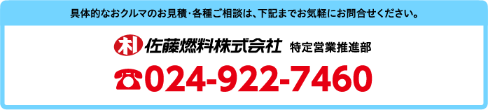 具体的なおクルマのお見積・各種ご相談は、下記までお気軽にお問合せください。佐藤燃料株式会社　特定営業推進部　TEL.024-922-7460