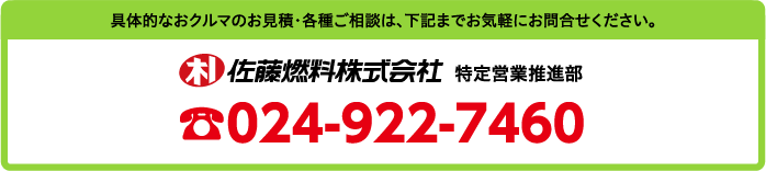 具体的なおクルマのお見積・各種ご相談は、下記までお気軽にお問合せください。佐藤燃料株式会社　特定営業推進部　TEL.024-922-7460